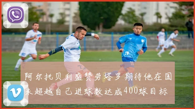 阿尔托贝利盛赞劳塔罗期待他在国米超越自己进球数达成400球目标