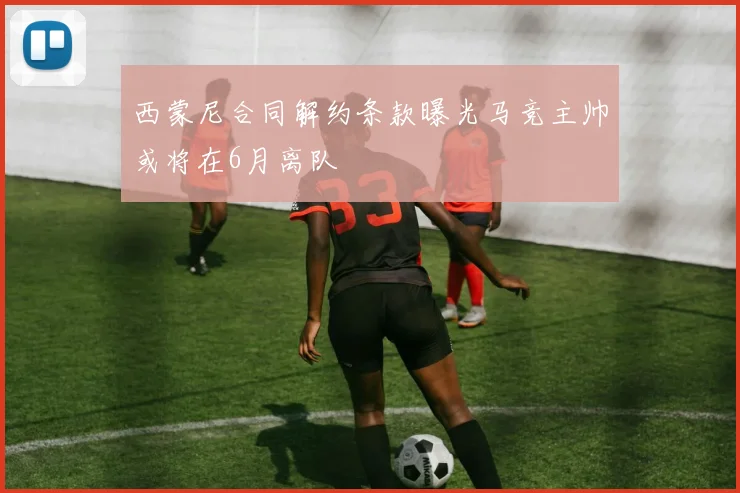 西蒙尼合同解约条款曝光马竞主帅或将在6月离队