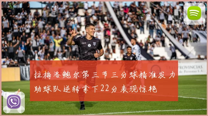 拉梅洛鲍尔第三节三分球精准发力助球队逆转拿下22分表现惊艳