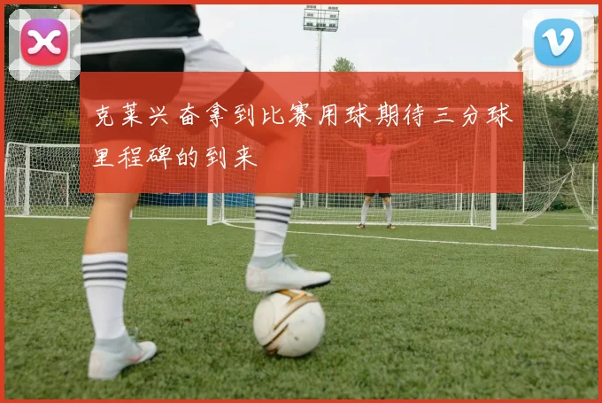 克莱兴奋拿到比赛用球期待三分球里程碑的到来