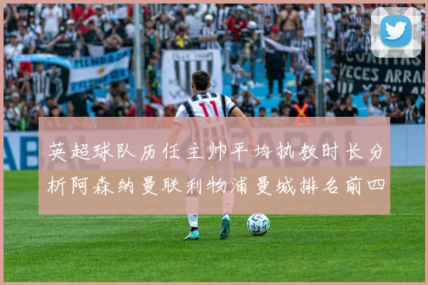 英超球队历任主帅平均执教时长分析阿森纳曼联利物浦曼城排名前四