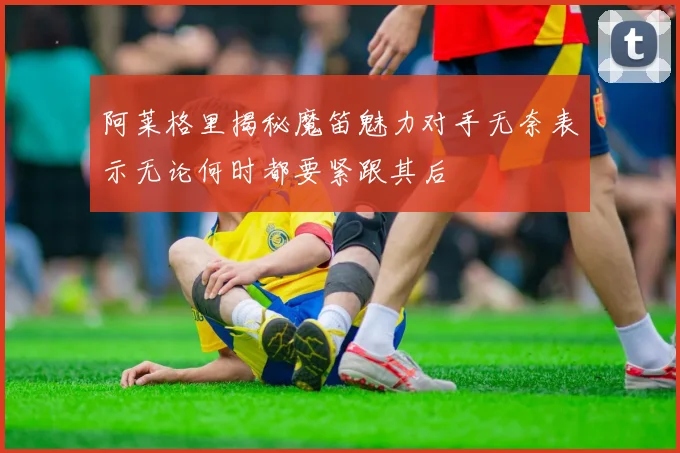 阿莱格里揭秘魔笛魅力对手无奈表示无论何时都要紧跟其后