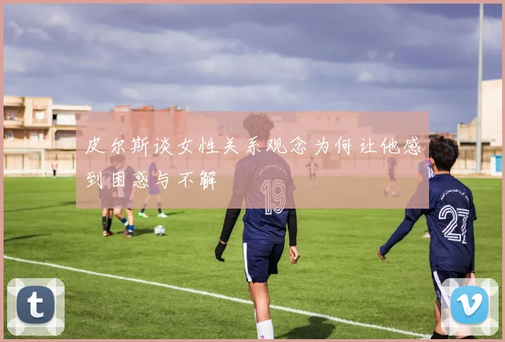 皮尔斯谈女性关系观念为何让他感到困惑与不解