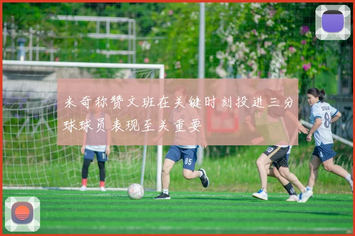 米奇称赞文班在关键时刻投进三分球球员表现至关重要