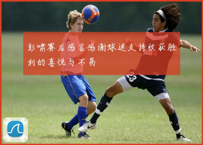 彭啸赛后感言感谢球迷支持收获胜利的喜悦与不易