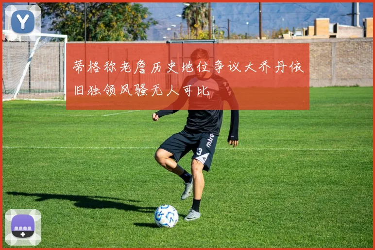 蒂格称老詹历史地位争议大乔丹依旧独领风骚无人可比