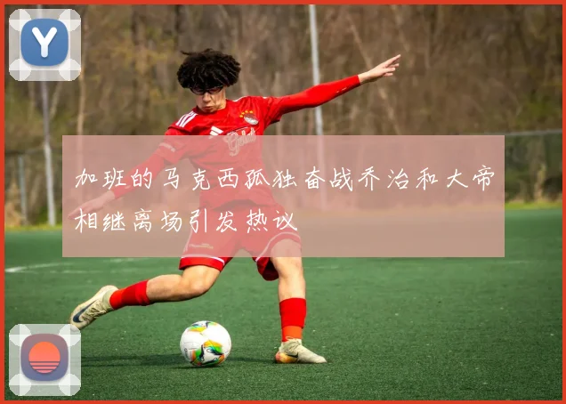加班的马克西孤独奋战乔治和大帝相继离场引发热议