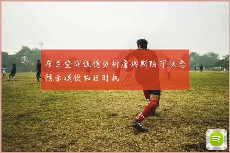 布兰登海伍德分析詹姆斯防守状态预示退役临近时机