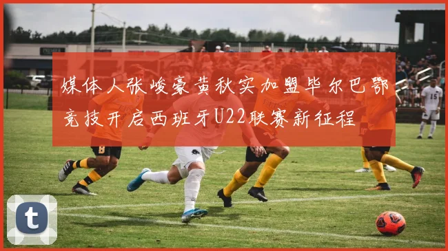 媒体人张峻豪黄秋实加盟毕尔巴鄂竞技开启西班牙U22联赛新征程