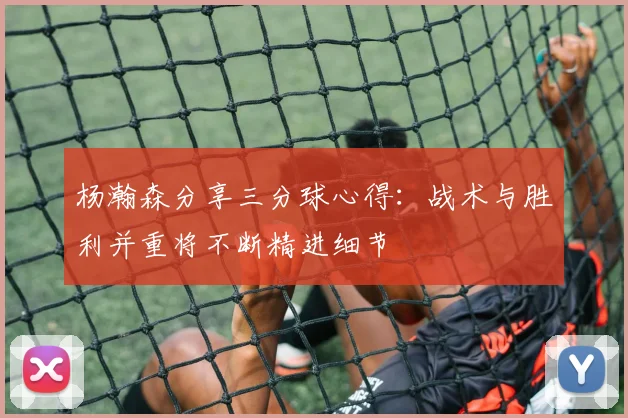 杨瀚森分享三分球心得：战术与胜利并重将不断精进细节