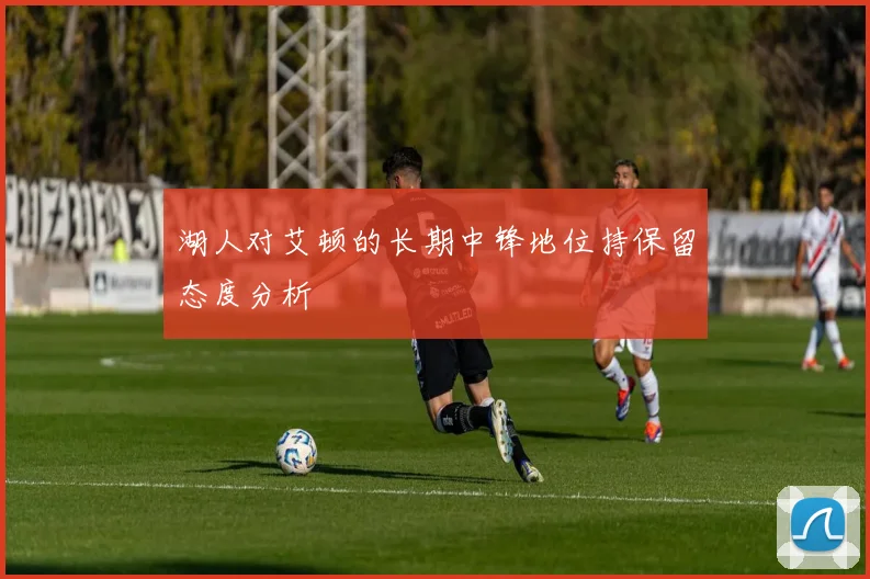 湖人对艾顿的长期中锋地位持保留态度分析