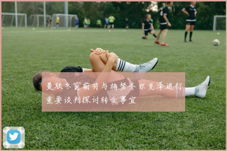 曼联冬窗前将与梅努齐尔克泽进行重要谈判探讨转会事宜