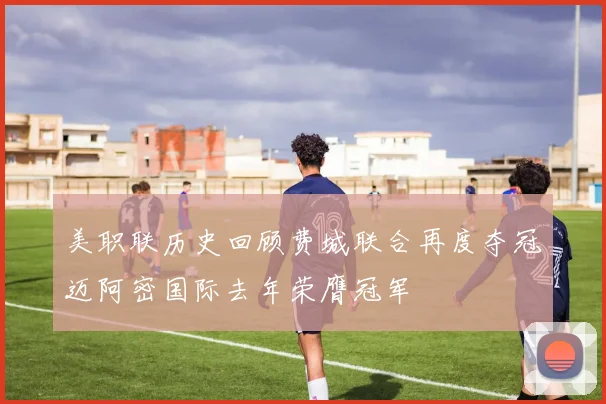 美职联历史回顾费城联合再度夺冠迈阿密国际去年荣膺冠军