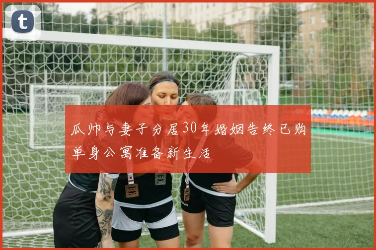 瓜帅与妻子分居30年婚姻告终已购单身公寓准备新生活