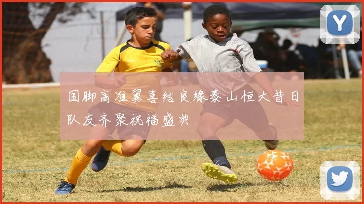 国脚高准翼喜结良缘泰山恒大昔日队友齐聚祝福盛典