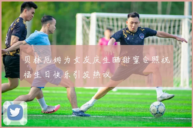 贝林厄姆为女友庆生晒甜蜜合照祝福生日快乐引发热议