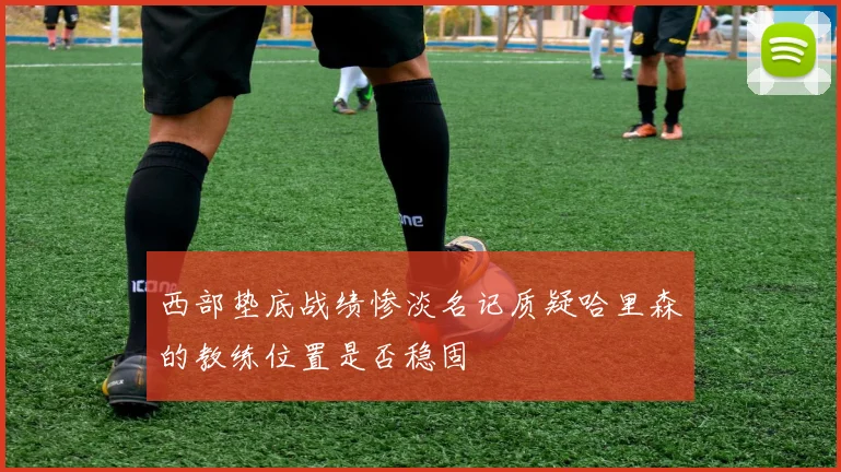 西部垫底战绩惨淡名记质疑哈里森的教练位置是否稳固