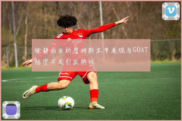 徐静雨分析詹姆斯末节表现与GOAT防守不足引发热议