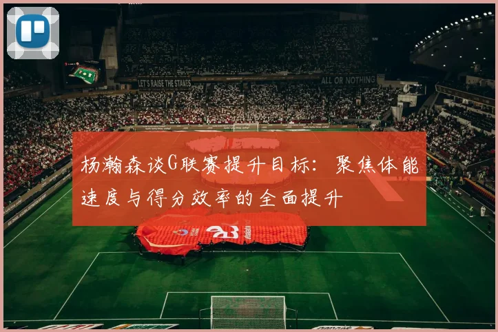 杨瀚森谈G联赛提升目标：聚焦体能速度与得分效率的全面提升