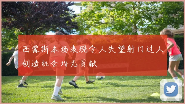 西蒙斯本场表现令人失望射门过人创造机会均无贡献