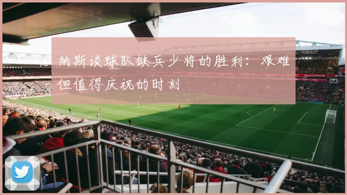 纳斯谈球队缺兵少将的胜利：艰难但值得庆祝的时刻