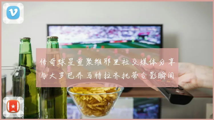传奇球星重聚维耶里社交媒体分享与大罗巴乔马特拉齐托蒂合影瞬间