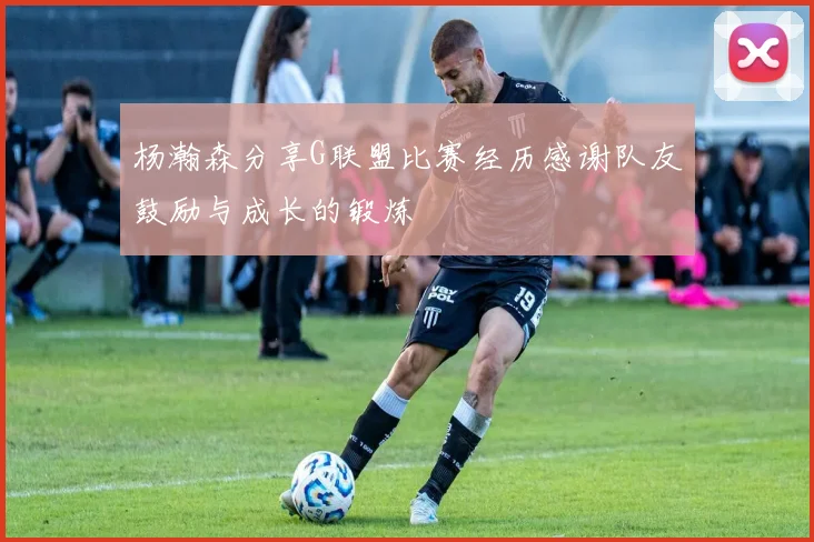 杨瀚森分享G联盟比赛经历感谢队友鼓励与成长的锻炼