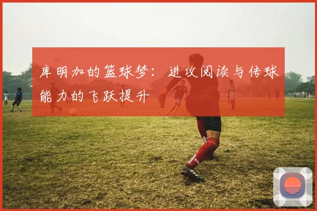 库明加的篮球梦：进攻阅读与传球能力的飞跃提升