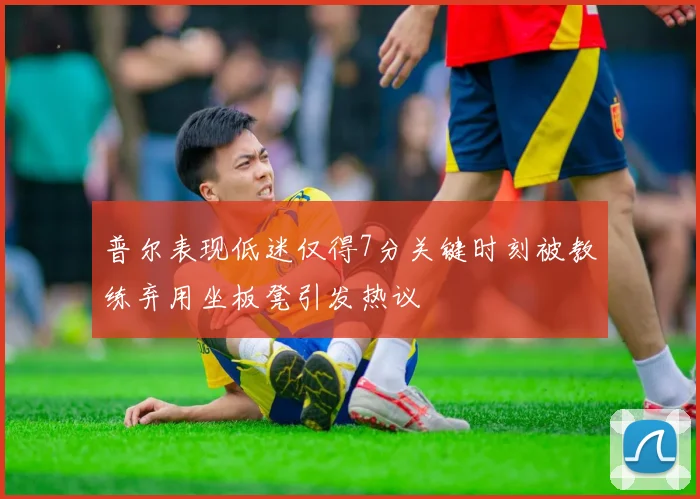 普尔表现低迷仅得7分关键时刻被教练弃用坐板凳引发热议