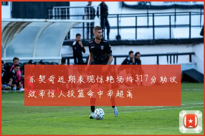 东契奇近期表现惊艳场均317分助攻效率惊人投篮命中率超高