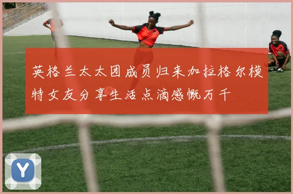 英格兰太太团成员归来加拉格尔模特女友分享生活点滴感慨万千