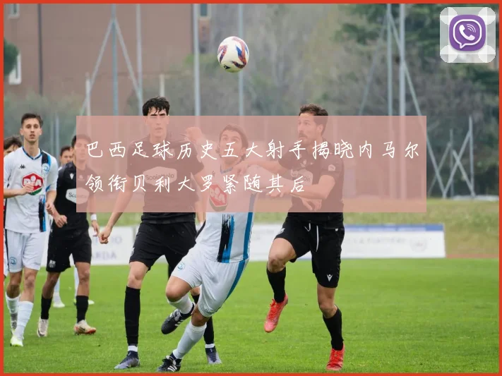 巴西足球历史五大射手揭晓内马尔领衔贝利大罗紧随其后