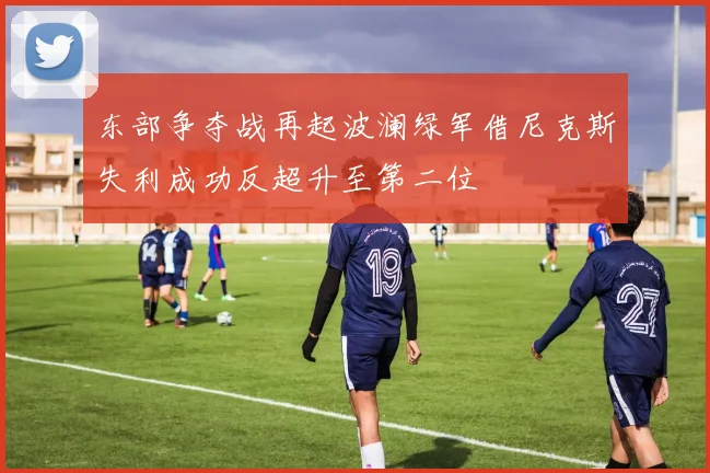 东部争夺战再起波澜绿军借尼克斯失利成功反超升至第二位