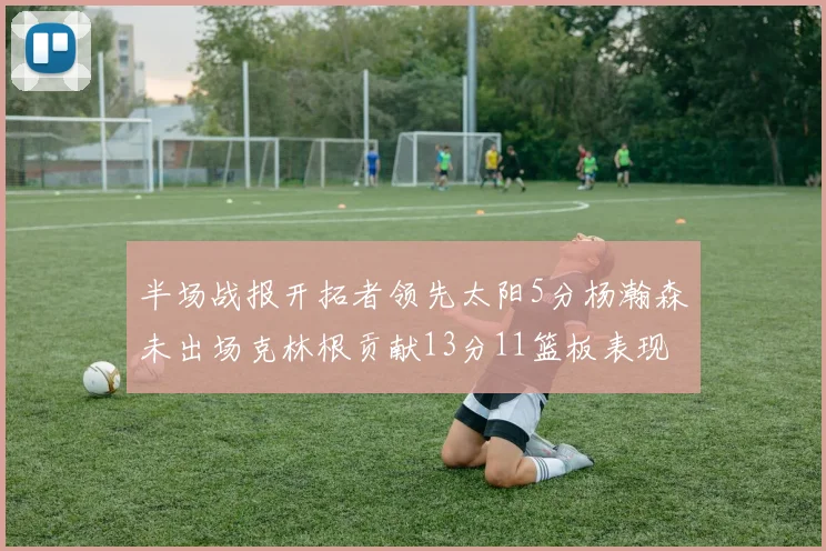 半场战报开拓者领先太阳5分杨瀚森未出场克林根贡献13分11篮板表现出色