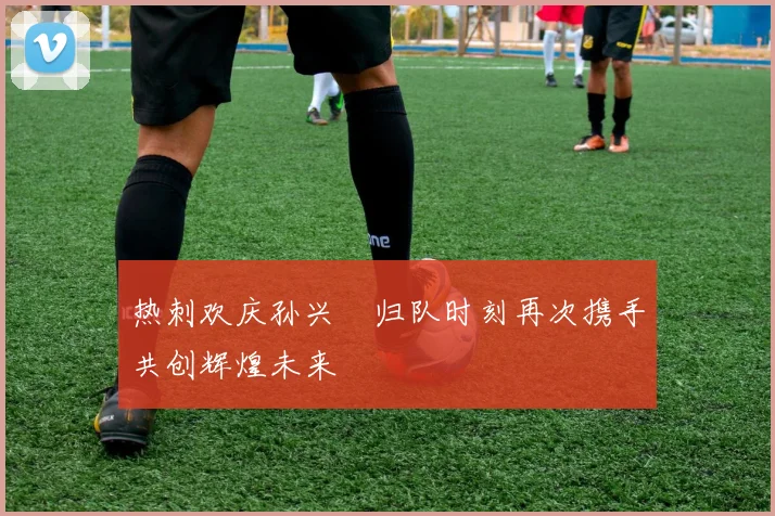 热刺欢庆孙兴慜归队时刻再次携手共创辉煌未来