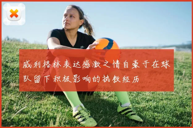 威利格林表达感激之情自豪于在球队留下积极影响的执教经历
