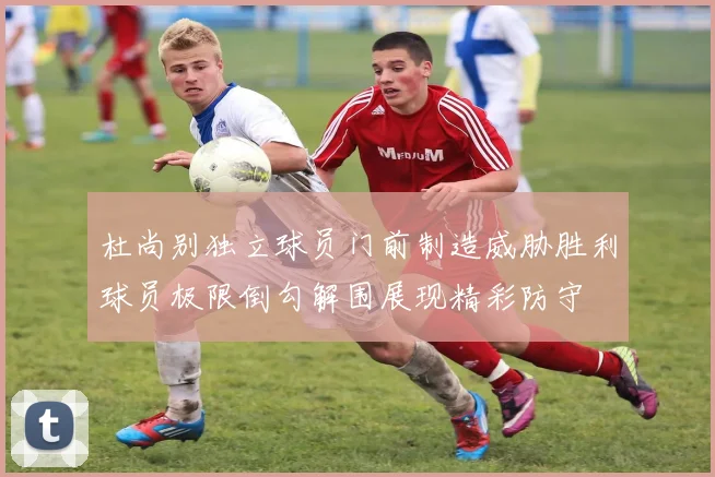 杜尚别独立球员门前制造威胁胜利球员极限倒勾解围展现精彩防守