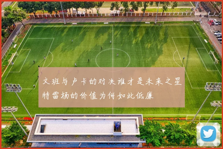 文班与卢卡的对决谁才是未来之星特雷杨的价值为何如此低廉
