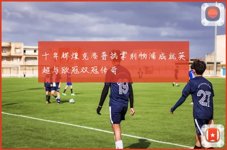 十年辉煌克洛普执掌利物浦成就英超与欧冠双冠传奇