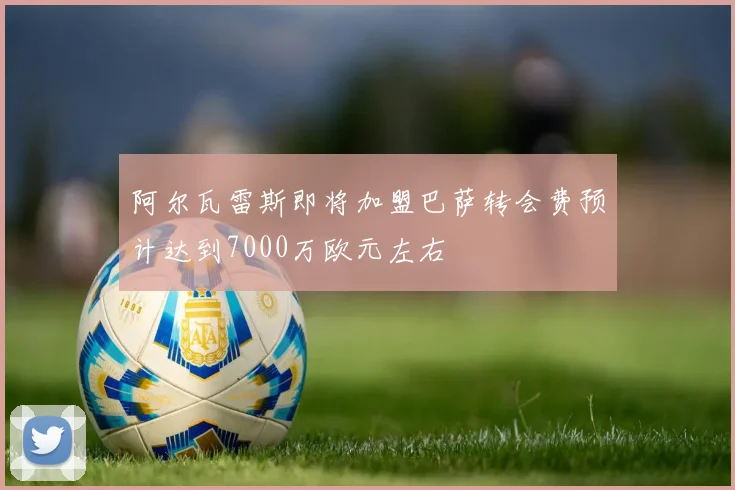 阿尔瓦雷斯即将加盟巴萨转会费预计达到7000万欧元左右