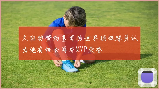 文班称赞约基奇为世界顶级球员认为他有机会再夺MVP荣誉