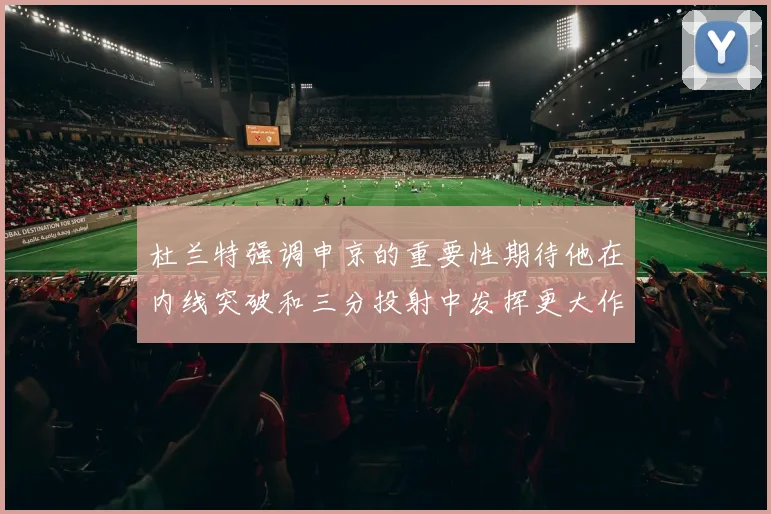 杜兰特强调申京的重要性期待他在内线突破和三分投射中发挥更大作用