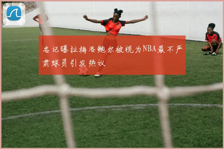 名记曝拉梅洛鲍尔被视为NBA最不严肃球员引发热议